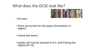 What does the GCSE look like?
• All exam
• There are no tiers for the papers (Foundation or
Higher)
• Closed text exams
• Grades will now be awarded in 9-1, with 9 being the
highest (A*-G)
 