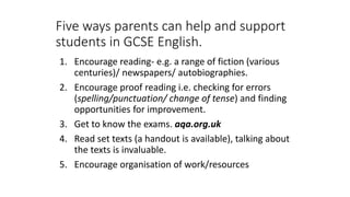 Five ways parents can help and support
students in GCSE English.
1. Encourage reading- e.g. a range of fiction (various
centuries)/ newspapers/ autobiographies.
2. Encourage proof reading i.e. checking for errors
(spelling/punctuation/ change of tense) and finding
opportunities for improvement.
3. Get to know the exams. aqa.org.uk
4. Read set texts (a handout is available), talking about
the texts is invaluable.
5. Encourage organisation of work/resources
 
