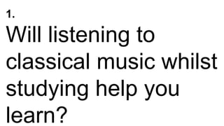 1.
Will listening to
classical music whilst
studying help you
learn?
 