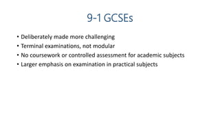 9-1 GCSEs
• Deliberately made more challenging
• Terminal examinations, not modular
• No coursework or controlled assessment for academic subjects
• Larger emphasis on examination in practical subjects
 