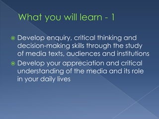 What you will learn - 1Develop enquiry, critical thinking and decision-making skills through the study of media texts, audiences and institutionsDevelop your appreciation and critical understanding of the media and its role in your daily lives