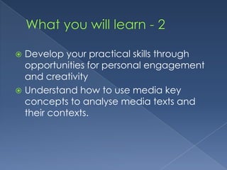 What you will learn - 2Develop your practical skills through opportunities for personal engagement and creativityUnderstand how to use media key concepts to analyse media texts and their contexts.