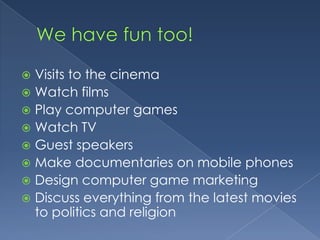 We have fun too!Visits to the cinemaWatch filmsPlay computer gamesWatch TVGuest speakersMake documentaries on mobile phonesDesign computer game marketingDiscuss everything from the latest movies to politics and religion