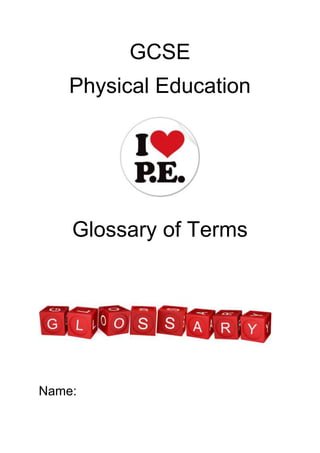 GCSE<br />Physical Education<br />Glossary of Terms<br />4361180280035020000<br />Name: <br />Chapter 1: The Participant as an Individual<br />Physiology: The functions and processes of the human body.<br />Flexibility: The range of movement around a joint.<br />Peak: At your very best – the best prepared period for you to be able to perform. <br />Inclusion: A policy that no one should experience barriers to learning as a result of their disability, heritage, gender, special educational need, ethnicity, social group, sexual orientation, race or culture. <br />Equestrian: Relating to horseback riding or horseback riders. <br />Physique: the form, size and development of a person’s body. <br />Metabolic: The whole range of biochemical processes that occur within us.<br />Power: The combination of speed and strength. <br />Maximal Strength: The greatest amount of weight that can be lifted in one go. <br />Body Composition: The percentage of body weight that is fat, muscle and bone. <br />Musculature: The system or arrangement of muscles on a body. <br />Somatotypes: Different body types based on shape, most commonly endomorph, mesomorph and ectomorph. <br />Trunk: The middle part of your body (midsection). <br />Dehydration: The rapid loss of water from the body.<br />Landscape: The aspect of the land characteristic of a particular region. <br />Challenge: A test of your ability or resources in a demanding situation. <br />Risk: The possibility of suffering harm, loss or danger. <br />Competitive: An activity that involves some form of contest, rivalry or game. <br />Recreational: Any form of play, amusement or relaxation preformed as games, sports or hobbies. <br />Periodisation: The different parts of a training programme.<br />Peak: At your very best – the best prepared period for you to be able to perform. <br />General Fitness: A state of general good health and to be able to carry out activities at a relatively low level. <br />Chapter 2: Physical and Mental Demands of Performance<br />Local muscular fatigue- When a muscle, or group of muscles, is unable to carry on contracting and movement stops.<br />Apprehensive- Fearful about the future.<br />Motivation- Your drive to succeed and desire and energy to achieve something.<br />Stress fracture- a break in the bone caused by repeated application of a heavy load or constant pounding on a surface, such as by running.<br />Tennis elbow- a painful injury or inflammation of the tendon attached to the elbow joint.<br />Dilated- enlarged, expanded or widened.<br />Sprains- the overstretching or tearing of ligaments at a joint.<br />Strains- the overstretching of a muscle, rather than a joint.<br />Gaseous exchange- the process where oxygen is taken in from the air and exchanged for carbon dioxide.<br />Alveoli- small air sacs in the lungs where gaseous exchange takes place.<br />Intercostal muscles- abdominal muscle in between the ribs which assist in the         process of breathing.<br />Sternum- the chest or breastbone.<br />Glycogen- the main form of carbohydrate storage, which is converted into glucose as needed by the body to satisfy its energy needs.<br />Lactic acid- a mild poison and waste product of anaerobic respiration.<br />Heart rate- the number of times your heart beats in one minute, which is one contraction and relaxation of the heart.<br />Pulse- a recording of the rate per minute at which the heart beats.<br />Stroke volume (SV)- the volume of blood pumped out of the heart by each ventricle during one contraction.<br />Cardiac output (Q)- the amount of blood ejected from the heart in one minute.<br />Blood pressure- the force of the circulating blood on the walls of the arteries.<br />MHR- maximum heart rate (220 minus age).<br />Training zone- the range of the heart rate within which a specific training             effect will take place.<br />Chapter 3: Leisure and Recreation<br />Low-impact- not strenuous with little or no pressure on the joints. <br />Private enterprise- a privately owned business not regulated in the same way as a state owned organisation. <br />Rural areas- an area outside cities and towns. <br />Urban areas- a geographical area   consisting of a town or city.<br />Intrinsic reward- something that gives a person an individual or internal satisfaction derived from doing something well.<br />Extrinsic reward- something that is done for a particular reward that is visible to others.<br />Trend- the latest and most popular attraction or activity. <br />Chapter 4: Diet<br />Nutrients - the substances that make up food.<br />Obesity- this is a condition of being extremely fat or overweight, which frequently results in health problems.<br />Basal metabolic rate: the minimum rate of energy required to keep all of the life processes of the body maintained when it is at rest.<br />Calorie: a unit that measures heat or energy production in the body.<br />Chapter 5: Health, Fitness and a Healthy Active Lifestyle<br />Bronchitis- inflammation of the air passages between the nose and the lungs.<br />Prescription drugs- drugs that cannot be bought over the counter but only with a doctor’s prescription.<br />Performance-enhancing drugs- a type of unlawful drug that can help to improve sporting performance.<br />Athletes foot- a fungal infection between the toes.<br />Health - a state of complete physical, mental and social wellbeing and not merely the absence of disease or infirmity<br />Fitness: good health or good condition, especially as the result of exercise and proper nutrition.<br />Exercise: activity that requires physical or mental exertion, especially when performed to develop or maintain fitness.<br />Sedentary: sitting down or being     physically inactive for long periods of        time.<br />Joints: a connection point between two bones where movement occurs.<br />Quadriceps: the group of four muscles on the upper, front of the leg.<br />Patella: the kneecap.<br />Synovial: where bony surfaces are covered by cartilage, connected by ligaments with a joint cavity containing synovial fluid.<br />Articulation: a moveable joint between inflexible parts of the body.<br />Origin: the end of the muscle attached to the fixed bone.<br />Insertion: the end of the muscle attached to the bone that moves.<br />Prime mover: the muscle that initially contracts to start a movement, also known as the ‘agonist’.<br />Antagonist: the muscle that relaxes to       allow movement to take place.<br />Reaction time: how quickly you are able to respond to something or some form of stimulus.<br />Movement time: how quickly a performer can carry out an actual movement.<br />Inherent: something you are born with.<br />Explosive strength- this is strength used in one short, sharp, burst or movement.<br />Static strength- this is the greatest amount of strength that can be applied to an immoveable object.<br />Speed - the ability to move all or parts of the body as quickly as possible. It is a combination of reaction time and movement time.<br />Power - combination of the maximum amount of speed with the maximum amount of strength.<br />Cardiovascular Endurance - often referred to as ‘stamina’ and is the ability of the heart and lungs to keep operating efficiently during an endurance event.<br />Flexibility - often called ‘suppleness’ and refers to the range of movement around a joint.<br />Synchronise: an adjustment that causes something to occur at the same time.<br />Ambidextrous: the ability to use both hands with equal levels of skill.<br />Agility - combination of flexibility and speed and is the ability to move quickly, changing direction and speed whenever possible.<br />Balance - the ability to maintain a given posture in static and dynamic situations and to be able to stay level and stable.<br />Co-ordination - the ability to link all the parts of movement into one effective smooth movement and is the ability to be able to control the body during physical activity.<br />Reaction time - this is the time taken for the body, or part of the body, to respond to a stimulus. This can be divided into two specific cases:<br />Simple reaction time - this is where someone must react to something as it happens. For example, a sprinter at the start of the race has to react to the sound of the gun going off in order to record their fastest time.<br />Choice reaction time - this occurs when someone is able to size up a situation and then decide when they are going to react. For example, a footballer has to decide the best time to make a tackle.<br />Timing - the ability to coincide movements in relation to external factors.<br />Knowledge of results: this is a form of terminal feedback at the end of a performance and could be as simple as winning or losing.<br />Knowledge of performance: this relates to how well the performance was carried out rather than just the end result.<br />Open skills – these occur in situations that are constantly changing, such as any invasion game activity where the environment around the performer is constantly changing and skills may have to be adapted according to the demands of the game.<br />Closed skills – these occur in situations that are constant and unchanging so they are not affected by the sporting environment, such as performing a trampoline routine.<br />Intrinsic – this is sensed or felt by the performer while they are actually performing.<br />Extrinsic – this comes from sources other than the performer themselves, such as sounds or things they can see.<br />Whole – a complete performance is carried out with all aspects of the performance covered.<br />Part – only specific aspects of the performance are practiced, such as a specific skill.<br />Fixed – a set session or aspect is concentrated upon.<br />Variable – a combination of all of the above.<br />Chapter 6: Training<br />Specificity: training that is particularly suited to a particular sport or activity.<br />Progression: where training is increased gradually as the body adjusts to the increased demands being made on it.<br />Plateauing: where progress seems to halt within a training programme and it takes some time to move on to the next level.<br />Specificity<br />Progression<br />Overload<br />Reversibility<br />Tedium (varying the way you train can reduce this!)<br />Overload: making the body work harder than normal in order to improve it.<br />FIT: frequency, intensity and time are ways to make the body work harder.<br />Reversibility: if training stops then the effects gained can be lost too.<br />Frequency: increasing the number of training sessions, increasing your training gradually.<br />Intensity: increasing the actual amount of activity you are including in one session, such as increasing weight or the number of exercises.<br />Time: known as ‘duration’ and means increasing the actual amount of time you spend taking part in the training session.<br />Reversibility: If you stop or decrease your training then all the good work you have put in will be lost at a faster rate than it was gained.<br />Lactic acid: a mild poison and waste product of anaerobic respiration.<br />Training threshold: the minimum heart rate to be achieved to ensure fitness improves.<br />Training zone: the range of the heart rate within which a specific training effect will take place.<br />Stations: particular areas where types of exercise are set up or performed.<br />Laps: the number of times each set of stations is performed.<br />Muscle tone: where tension remains in a muscle, even when it is at rest.<br /> Repetitions: the number of times you actually move the weights.<br />Sets: the number of times you carry out a particular weight activity.<br />Repetition maximum (RM): the         maximum weight you are able to lift           once.<br />Shuttle runs: running backwards and forwards across a set distance.<br />Aerobic exercise: exercise carried out using a supply of oxygen.<br />Continuous Training: any type of training that keeps the heart rate, and therefore the pulse rate, high over a sustained period of time e.g. running<br />Interval Training: training that has periods of work and periods of rest, with variations of the two.<br />Fartlek Training: a form of interval training that can include walking, brisk walking, jogging and fast steady running.<br />Chapter 7: School and Physical Education<br />Extra-curricular: an activity that takes place out of timetabled lessons, such as lunch times or after school.<br />Cross-curricular: linking with other subjects taught in school.<br />PESSCL: Physical Education School Sport and Club Links.<br />Specialist Sports College: a school that receives extra funding to make a specialist provision for sport.<br />School Sports Co-ordinator (SSCo): based in specialist sports colleges and working in partnership schools.<br />PESSYP: PE and Sport Strategy for Young People.<br />National Governing Body (NGB): the organisation that runs a particular sport across the country.<br />Infrastructure: the organisation necessary for the strategy to work.<br />SSP: School Sport Partnership.<br />Whole-school approach: something that is an essential part of everything a school does.<br />Economic wellbeing: having sufficient income for basic necessities.<br />Recreational: any form of play, amusement or relaxation performed as games, sports or hobbies.<br />Competitive: an activity that involves some form of contest, rivalry or game.<br />Chapter 8: Cultural and Social Factors<br />Leisure industry: an provider that provides opportunities for people in their available leisure time.<br />User groups: particular groups of people who would use leisure facilities.<br />Etiquette: the unwritten rules or conventions of any activity.<br />Peer group: people of the same age and status as you.<br />Peer group pressure: where the peer group will attempt to persuade an individual to follow their lead.<br />Ethnic: a group of people with a common national or cultural tradition.<br />Chapter 9: Opportunity for Further Involvement<br />Tactics: pre-arranged and rehearsed strategies or methods of play.<br />Technique: the manner or way in which someone carries out or performs a particular skill.<br />Vocation: a regular occupation for which you would be particularly qualified or suited.<br />Open sport: an activity that allows both amateurs and professionals to compete together.<br />Shamateur: someone who competes in an amateur sport but who receives illegal payments.<br />Accredited: a recognised standard of award leading on to a higher learning level.<br />Proficiency: being adequately or well qualified.<br />Inclusion: a policy that no one should experience barriers to learning as a result of their disability, heritage, gender, special educational need, ethnicity, social group, sexual orientation, race or culture.<br />Equity: something that is fair, just and impartial.<br />Chapter 10: International Factors<br />Test match: a match played in cricket or rugby by all-star teams from different countries.<br />Media: the various forms of mass communication, such as radio, TV and the press.<br />Propaganda: messages aimed at influencing the behaviour or opinions of large numbers of people.<br />Apartheid: a policy of separating groups, especially because of race or colour.<br />Boycott: not using or dealing with something, as a protest.<br />Seeded: the best players or teams are selected and kept apart in the earlier rounds.<br />Byes: a free passage into the next round of a knockout.<br />Chapter 11: Social Factors<br />Exemplar: a particularly good example or model of how something should be performed.<br />Media pressure: the way the media may hound or intrude upon individuals.<br />Logo: the badge or emblem that a company uses as the representation of the company names.<br />Endorse: giving approval or support to something.<br />Goodwill: a good relationship and popularity.<br />Tax relief: the payment of less tax.<br />Minority sports: lesser known sports with lower participation levels.<br />Inspirational: being able to motivate and fill someone with the urge to do something.<br />Ethnic: a group of people with a common national or cultural tradition.<br />Status: a level, rank or particular social position.<br />Risk assessment: to look at the likelihood of damage, or the possible dangers involved, in carrying out a particular action or activity.<br />Legislation: laws, rules or regulations that are legally enforced.<br />Climatic: relating to the weather or particular weather conditions.<br />Kickers: protective hockey footwear that fits on over boots.<br />