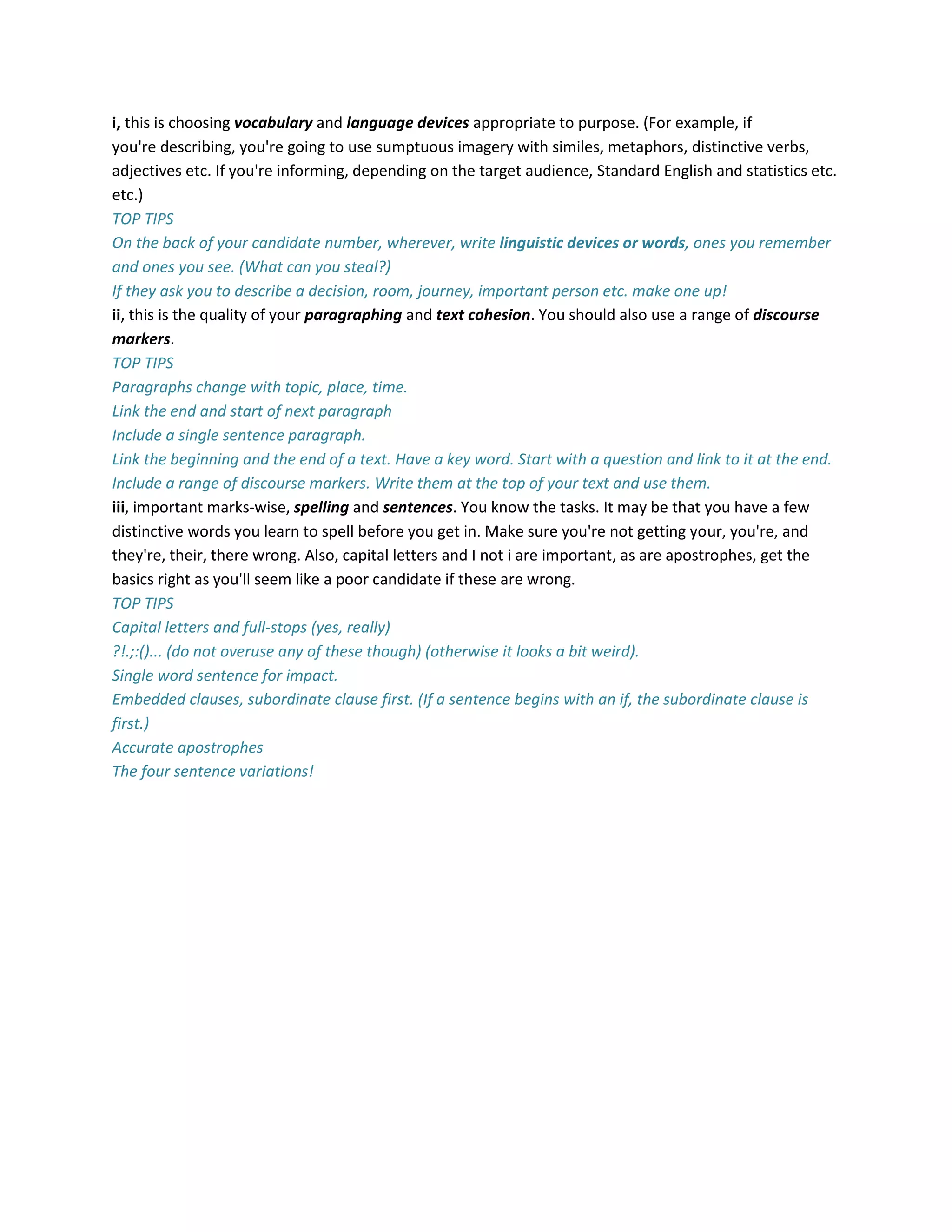 i, this is choosing vocabulary and language devices appropriate to purpose. (For example, if
you're describing, you're going to use sumptuous imagery with similes, metaphors, distinctive verbs,
adjectives etc. If you're informing, depending on the target audience, Standard English and statistics etc.
etc.)
TOP TIPS
On the back of your candidate number, wherever, write linguistic devices or words, ones you remember
and ones you see. (What can you steal?)
If they ask you to describe a decision, room, journey, important person etc. make one up!
ii, this is the quality of your paragraphing and text cohesion. You should also use a range of discourse
markers.
TOP TIPS
Paragraphs change with topic, place, time.
Link the end and start of next paragraph
Include a single sentence paragraph.
Link the beginning and the end of a text. Have a key word. Start with a question and link to it at the end.
Include a range of discourse markers. Write them at the top of your text and use them.
iii, important marks-wise, spelling and sentences. You know the tasks. It may be that you have a few
distinctive words you learn to spell before you get in. Make sure you're not getting your, you're, and
they're, their, there wrong. Also, capital letters and I not i are important, as are apostrophes, get the
basics right as you'll seem like a poor candidate if these are wrong.
TOP TIPS
Capital letters and full-stops (yes, really)
?!.;:()... (do not overuse any of these though) (otherwise it looks a bit weird).
Single word sentence for impact.
Embedded clauses, subordinate clause first. (If a sentence begins with an if, the subordinate clause is
first.)
Accurate apostrophes
The four sentence variations!
 