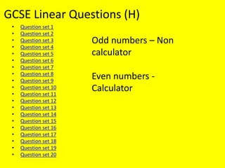 GCSE Linear Questions (H)
• Question set 1
• Question set 2
• Question set 3
• Question set 4
• Question set 5
• Question set 6
• Question set 7
• Question set 8
• Question set 9
• Question set 10
• Question set 11
• Question set 12
• Question set 13
• Question set 14
• Question set 15
• Question set 16
• Question set 17
• Question set 18
• Question set 19
• Question set 20
Odd numbers – Non
calculator
Even numbers -
Calculator
 