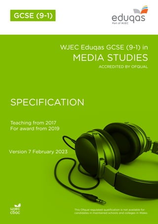 WJEC Eduqas GCSE (9-1) in
MEDIA STUDIES
SPECIFICATION
Teaching from 2017
For award from 2019
This Ofqual regulated qualification is not available for
candidates in maintained schools and colleges in Wales.
ACCREDITED BY OFQUAL
GCSE (9-1)
Version 7 February 2023
 