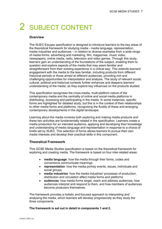 GCSE MEDIA STUDIES 7
© WJEC CBAC Ltd.
2 SUBJECT CONTENT
Overview
The WJEC Eduqas specification is designed to introduce learners to the key areas of
the theoretical framework for studying media - media language, representation,
media industries and audiences – in relation to diverse examples from a wide range
of media forms: advertising and marketing, film, magazines, music video,
newspapers, online media, radio, television and video games. Through this study,
learners gain an understanding of the foundations of the subject, enabling them to
question and explore aspects of the media that may seem familiar and
straightforward from their existing experience in a critical way. This extends learners'
engagement with the media to the less familiar, including products from different
historical periods or those aimed at different audiences, providing rich and
challenging opportunities for interpretation and analysis. The study of relevant social,
cultural, political and historical contexts further enhances and deepens learners'
understanding of the media, as they explore key influences on the products studied.
This specification recognises the cross-media, multi-platform nature of the
contemporary media and the centrality of online and social media platforms in
distributing, accessing and participating in the media. In some instances, specific
forms are highlighted for detailed study, but this is in the context of their relationships
to other media forms and platforms, recognising the fluidity of these and emerging,
contemporary developments in the digital landscape.
Learning about the media involves both exploring and making media products and
these two activities are fundamentally related in the specification. Learners create a
media production for an intended audience, applying and developing their knowledge
and understanding of media language and representation in response to a choice of
briefs set by WJEC. This selection of forms allows learners to pursue their own
media interests and develop their practical skills in this component.
Theoretical Framework
This GCSE Media Studies specification is based on the theoretical framework for
exploring and creating media. The framework is based on four inter-related areas:
• media language: how the media through their forms, codes and
conventions communicate meanings
• representation: how the media portray events, issues, individuals and
social groups
• media industries: how the media industries' processes of production,
distribution and circulation affect media forms and platforms
• audiences: how media forms target, reach and address audiences, how
audiences interpret and respond to them, and how members of audiences
become producers themselves.
The framework provides a holistic and focused approach to interpreting and
analysing the media, which learners will develop progressively as they study the
three components.
The framework is set out in detail in components 1 and 2.
 