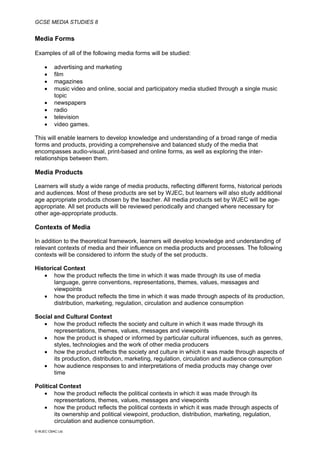GCSE MEDIA STUDIES 8
© WJEC CBAC Ltd.
Media Forms
Examples of all of the following media forms will be studied:
• advertising and marketing
• film
• magazines
• music video and online, social and participatory media studied through a single music
topic
• newspapers
• radio
• television
• video games.
This will enable learners to develop knowledge and understanding of a broad range of media
forms and products, providing a comprehensive and balanced study of the media that
encompasses audio-visual, print-based and online forms, as well as exploring the inter-
relationships between them.
Media Products
Learners will study a wide range of media products, reflecting different forms, historical periods
and audiences. Most of these products are set by WJEC, but learners will also study additional
age appropriate products chosen by the teacher. All media products set by WJEC will be age-
appropriate. All set products will be reviewed periodically and changed where necessary for
other age-appropriate products.
Contexts of Media
In addition to the theoretical framework, learners will develop knowledge and understanding of
relevant contexts of media and their influence on media products and processes. The following
contexts will be considered to inform the study of the set products.
Historical Context
• how the product reflects the time in which it was made through its use of media
language, genre conventions, representations, themes, values, messages and
viewpoints
• how the product reflects the time in which it was made through aspects of its production,
distribution, marketing, regulation, circulation and audience consumption
Social and Cultural Context
• how the product reflects the society and culture in which it was made through its
representations, themes, values, messages and viewpoints
• how the product is shaped or informed by particular cultural influences, such as genres,
styles, technologies and the work of other media producers
• how the product reflects the society and culture in which it was made through aspects of
its production, distribution, marketing, regulation, circulation and audience consumption
• how audience responses to and interpretations of media products may change over
time
Political Context
• how the product reflects the political contexts in which it was made through its
representations, themes, values, messages and viewpoints
• how the product reflects the political contexts in which it was made through aspects of
its ownership and political viewpoint, production, distribution, marketing, regulation,
circulation and audience consumption.
 