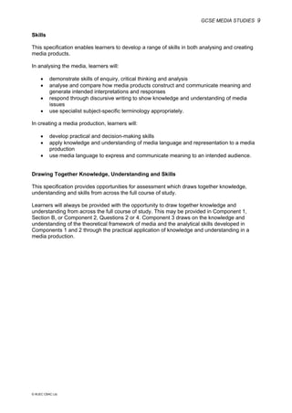 GCSE MEDIA STUDIES 9
© WJEC CBAC Ltd.
Skills
This specification enables learners to develop a range of skills in both analysing and creating
media products.
In analysing the media, learners will:
• demonstrate skills of enquiry, critical thinking and analysis
• analyse and compare how media products construct and communicate meaning and
generate intended interpretations and responses
• respond through discursive writing to show knowledge and understanding of media
issues
• use specialist subject-specific terminology appropriately.
In creating a media production, learners will:
• develop practical and decision-making skills
• apply knowledge and understanding of media language and representation to a media
production
• use media language to express and communicate meaning to an intended audience.
Drawing Together Knowledge, Understanding and Skills
This specification provides opportunities for assessment which draws together knowledge,
understanding and skills from across the full course of study.
Learners will always be provided with the opportunity to draw together knowledge and
understanding from across the full course of study. This may be provided in Component 1,
Section B, or Component 2, Questions 2 or 4. Component 3 draws on the knowledge and
understanding of the theoretical framework of media and the analytical skills developed in
Components 1 and 2 through the practical application of knowledge and understanding in a
media production.
 