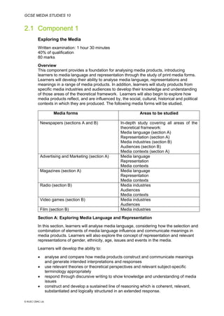 GCSE MEDIA STUDIES 10
© WJEC CBAC Ltd.
2.1 Component 1
Exploring the Media
Written examination: 1 hour 30 minutes
40% of qualification
80 marks
Overview
This component provides a foundation for analysing media products, introducing
learners to media language and representation through the study of print media forms.
Learners will develop their ability to analyse media language, representations and
meanings in a range of media products. In addition, learners will study products from
specific media industries and audiences to develop their knowledge and understanding
of those areas of the theoretical framework. Learners will also begin to explore how
media products reflect, and are influenced by, the social, cultural, historical and political
contexts in which they are produced. The following media forms will be studied.
Media forms Areas to be studied
Newspapers (sections A and B) In-depth study covering all areas of the
theoretical framework:
Media language (section A)
Representation (section A)
Media industries (section B)
Audiences (section B)
Media contexts (section A)
Advertising and Marketing (section A) Media language
Representation
Media contexts
Magazines (section A) Media language
Representation
Media contexts
Radio (section B) Media industries
Audiences
Media contexts
Video games (section B) Media industries
Audiences
Film (section B) Media industries
Section A: Exploring Media Language and Representation
In this section, learners will analyse media language, considering how the selection and
combination of elements of media language influence and communicate meanings in
media products. Learners will also explore the concept of representation and relevant
representations of gender, ethnicity, age, issues and events in the media.
Learners will develop the ability to:
• analyse and compare how media products construct and communicate meanings
and generate intended interpretations and responses
• use relevant theories or theoretical perspectives and relevant subject-specific
terminology appropriately
• respond through discursive writing to show knowledge and understanding of media
issues
• construct and develop a sustained line of reasoning which is coherent, relevant,
substantiated and logically structured in an extended response.
 