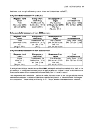 GCSE MEDIA STUDIES 11
© WJEC CBAC Ltd.
Learners must study the following media forms and products set by WJEC.
Set products for assessment up to 2023
Magazine front
covers
Film posters
(marketing)
Newspaper front
pages
Print
advertisements
Pride
(November 2015)
GQ (July 2016)
The Man with the
Golden Gun (1974)
Spectre (2015)
The Guardian
(12 September 2018)
The Sun
(12 June 2018)
Quality Street (1956)
This Girl Can (2015)
Set products for assessment from 2024 onwards
Magazine front
covers
Film posters
(marketing)
Newspaper front
pages
Print
advertisements
Pride
(November 2015)
GQ
(August 2019)
The Man with the
Golden Gun (1974)
No Time to Die
(2021)
The Guardian
(18 January 2022)
The Sun
(01 January 2021)
Quality Street (1956)
This Girl Can (2015)
Set products for assessment from 2025 onwards
Magazine front
covers
Film posters
(marketing)
Newspaper front
pages
Print
advertisements
Vogue
(July 2021)
GQ
(August 2019)
The Man with the
Golden Gun (1974)
No Time to Die
(2021)
The Guardian
(18 January 2022)
The Sun
(01 January 2021)
Quality Street (1956)
This Girl Can (2015)
It is recommended that learners study at least two additional, contrasting products from each of the
above forms to enable them to develop their analytical skills and explore a range of representations
to support analysis of the representation issues highlighted in the set products.
The set products for Component 1, section A will be provided via the WJEC Eduqas secure website.
Learners are required to refer to copies of the relevant set products in the examination for analysis
and comparison. These will be provided by WJEC Eduqas with the other examination materials.
 