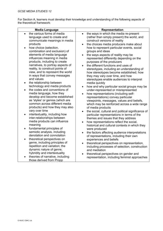 GCSE MEDIA STUDIES 12
© WJEC CBAC Ltd.
For Section A, learners must develop their knowledge and understanding of the following aspects of
the theoretical framework:
Media Language Representation
• the various forms of media
language used to create and
communicate meanings in media
products
• how choice (selection,
combination and exclusion) of
elements of media language
influences meaning in media
products, including to create
narratives, to portray aspects of
reality, to construct points of
view, and to represent the world
in ways that convey messages
and values
• the relationship between
technology and media products
• the codes and conventions of
media language, how they
develop and become established
as 'styles' or genres (which are
common across different media
products) and how they may also
vary over time
• intertextuality, including how
inter-relationships between
media products can influence
meaning
• fundamental principles of
semiotic analysis, including
denotation and connotation
• theoretical perspectives on
genre, including principles of
repetition and variation; the
dynamic nature of genre;
hybridity and intertextuality
• theories of narrative, including
those derived from Propp
• the ways in which the media re-present
(rather than simply present) the world, and
construct versions of reality
• the choices media producers make about
how to represent particular events, social
groups and ideas
• the ways aspects of reality may be
represented differently depending on the
purposes of the producers
• the different functions and uses of
stereotypes, including an understanding of
how stereotypes become established, how
they may vary over time, and how
stereotypes enable audiences to interpret
media quickly
• how and why particular social groups may be
under-represented or misrepresented
• how representations (including self-
representations) convey particular
viewpoints, messages, values and beliefs,
which may be reinforced across a wide range
of media products
• the social, cultural and political significance of
particular representations in terms of the
themes and issues that they address
• how representations reflect the social,
historical and cultural contexts in which they
were produced
• the factors affecting audience interpretations
of representations, including their own
experiences and beliefs
• theoretical perspectives on representation,
including processes of selection, construction
and mediation
• theoretical perspectives on gender and
representation, including feminist approaches
 