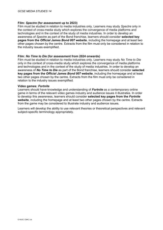 GCSE MEDIA STUDIES 14
© WJEC CBAC Ltd.
Film: Spectre (for assessment up to 2023)
Film must be studied in relation to media industries only. Learners may study Spectre only in
the context of cross-media study which explores the convergence of media platforms and
technologies and in the context of the study of media industries. In order to develop an
awareness of Spectre as part of the Bond franchise, learners should consider selected key
pages from the Official James Bond 007 website, including the homepage and at least two
other pages chosen by the centre. Extracts from the film must only be considered in relation to
the industry issues exemplified.
Film: No Time to Die (for assessment from 2024 onwards)
Film must be studied in relation to media industries only. Learners may study No Time to Die
only in the context of cross-media study which explores the convergence of media platforms
and technologies and in the context of the study of media industries. In order to develop an
awareness of No Time to Die as part of the Bond franchise, learners should consider selected
key pages from the Official James Bond 007 website, including the homepage and at least
two other pages chosen by the centre. Extracts from the film must only be considered in
relation to the industry issues exemplified.
Video games: Fortnite
Learners should have knowledge and understanding of Fortnite as a contemporary online
game in terms of the relevant video games industry and audience issues it illustrates. In order
to develop this awareness, learners should consider selected key pages from the Fortnite
website, including the homepage and at least two other pages chosen by the centre. Extracts
from the game may be considered to illustrate industry and audience issues.
Learners will develop the ability to use relevant theories or theoretical perspectives and relevant
subject-specific terminology appropriately.
 