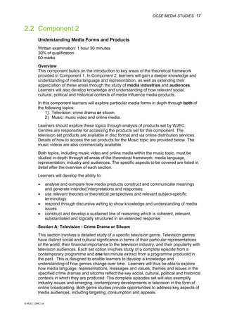 GCSE MEDIA STUDIES 17
© WJEC CBAC Ltd.
2.2 Component 2
Understanding Media Forms and Products
Written examination: 1 hour 30 minutes
30% of qualification
60 marks
Overview
This component builds on the introduction to key areas of the theoretical framework
provided in Component 1. In Component 2, learners will gain a deeper knowledge and
understanding of media language and representation, as well as extending their
appreciation of these areas through the study of media industries and audiences.
Learners will also develop knowledge and understanding of how relevant social,
cultural, political and historical contexts of media influence media products.
In this component learners will explore particular media forms in depth through both of
the following topics:
1) Television: crime drama or sitcom
2) Music: music video and online media.
Learners should explore these topics through analysis of products set by WJEC.
Centres are responsible for accessing the products set for this component. The
television set products are available in disc format and via online distribution services.
Details of how to access the set products for the Music topic are provided below. The
music videos are also commercially available.
Both topics, including music video and online media within the music topic, must be
studied in-depth through all areas of the theoretical framework: media language,
representation, industry and audiences. The specific aspects to be covered are listed in
detail after the overview of each section.
Learners will develop the ability to:
• analyse and compare how media products construct and communicate meanings
and generate intended interpretations and responses
• use relevant theories or theoretical perspectives and relevant subject-specific
terminology
• respond through discursive writing to show knowledge and understanding of media
issues
• construct and develop a sustained line of reasoning which is coherent, relevant,
substantiated and logically structured in an extended response.
Section A: Television - Crime Drama or Sitcom
This section involves a detailed study of a specific television genre. Television genres
have distinct social and cultural significance in terms of their particular representations
of the world, their financial importance to the television industry, and their popularity with
television audiences. Each set option involves study of a complete episode from a
contemporary programme and one ten minute extract from a programme produced in
the past. This is designed to enable learners to develop a knowledge and
understanding of how genres change over time. Learners will thus be able to explore
how media language, representations, messages and values, themes and issues in the
specified crime dramas and sitcoms reflect the key social, cultural, political and historical
contexts in which they are produced. The complete episodes set will also exemplify
industry issues and emerging, contemporary developments in television in the form of
online broadcasting. Both genre studies provide opportunities to address key aspects of
media audiences, including targeting, consumption and appeals.
 