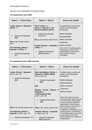 GCSE MEDIA STUDIES 18
© WJEC CBAC Ltd.
Learners must study one of the options below:
For assessment up to 2023
Option 1 – Crime Drama Option 2 – Sitcom Areas to be studied
Luther, Series 1, Episode 1
(2010), 15
• Original broadcaster:
BBC
Plus a ten minute extract
from:
The Sweeney, Series 1,
Episode 1 (1975), 15
• Original broadcaster:
ITV.
The IT Crowd, 12
Series 4, Episode 2: The
Final Countdown (2010)
• Original broadcaster:
Channel 4
Plus a ten minute extract from:
Friends, Season 1, Episode 1
(1994), 12
• Original broadcaster:
NBC/Channel 4.
In-depth study covering all
areas of the theoretical
framework:
Media language
Representation
Media industries
Audiences
Media contexts
Note: If the 15 certificate option
is selected, it is the centre's
responsibility at what point in
the course the study is
undertaken.
For assessment from 2024 onwards
Option 1 – Crime Drama Option 2 – Sitcom Areas to be studied
Luther, Series 1, Episode 1
(2010, cert. 15)
• Original broadcaster:
BBC
Plus a ten minute extract from:
The Sweeney, Series 1,
Episode 1 (1975, cert. 15)
• Original broadcaster: ITV
Man Like Mobeen, Series 1,
Episode 2: Wifey Riddim
(2019, cert.15)
• Original broadcaster:
BBC
OR,
Modern Family, Season 8
Episode 2:
A Stereotypical Day
(2017, cert. 12)
• Original broadcaster:
ABC
Plus a ten minute extract from:
Friends, Season 1, Episode
1 (1994, cert. 12)
• Original broadcaster:
NBC/Channel 4
In-depth study covering all
areas of the theoretical
framework:
Media language
Representation
Media industries
Audiences
Media contexts
Note: The products set are
considered age appropriate but
it is the centre's responsibility
to ensure that the content is
appropriate for their learners
and to decide at what point in
the course the study is
undertaken, particularly for set
products with a 15 certificate. A
12 certificate option is provided
for any learners for whom
these products are considered
inappropriate.
 