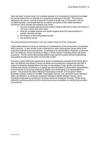 GCSE MEDIA STUDIES 19
© WJEC CBAC Ltd.
Each set option involves study of a complete episode of a contemporary programme and one
ten minute extract from an episode of a programme produced in the past. The extract is
selected by the centre, must be at least ten minutes in length and, in conjunction with the
complete episode, must enable learners to explore all aspects of the media theoretical
framework, which includes the following main areas:
• how the complete episode and the chosen extracts reflect the society and culture of
the time in which they were made
• what the complete episode and extract suggest about the representations of
gender, ethnicity and age
• key aspects of the broadcasting industry
• key audience issues.
The media theoretical framework is set out in detail at the end of the component.
Luther allows learners to study an example of a contemporary crime drama which incorporates
ethnic diversity. It uses familiar crime conventions to raise contemporary issues whilst at the
same time extending and varying them. It contrasts in its representation of gender in particular
with The Sweeney, whose conventions reflect a 1970s interest in blending action with police
procedure. The two series demonstrate different approaches to public service broadcasting,
one publicly funded and the other commercially funded.
The sitcom option offers the opportunity to study a contemporary example of the sitcom genre.
Man Like Mobeen and Modern Family are award-winning television programmes that offer a
range of interesting representations and play on stereotypes of age, gender and ethnicity.
Friends uses sitcom conventions in a typical way and represents a conservative representation
of the diversity of US society whilst being slightly more challenging in its representation of
gender. The productions reflect different broadcasting contexts: a 'home-grown' British
production initially created for the BBC Three digital channel, now returned to linear television
(Man Like Mobeen), an American production licensed to Netflix (Modern Family), and a
terrestrial broadcaster purchasing an American series for broadcast (Friends). These series
reflect the continued growth of online streaming services and global, on-demand consumption
by audiences.
 