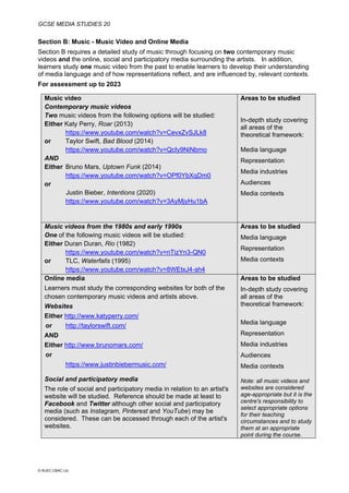 GCSE MEDIA STUDIES 20
© WJEC CBAC Ltd.
Section B: Music - Music Video and Online Media
Section B requires a detailed study of music through focusing on two contemporary music
videos and the online, social and participatory media surrounding the artists. In addition,
learners study one music video from the past to enable learners to develop their understanding
of media language and of how representations reflect, and are influenced by, relevant contexts.
For assessment up to 2023
Music video
Contemporary music videos
Two music videos from the following options will be studied:
Either Katy Perry, Roar (2013)
https://www.youtube.com/watch?v=CevxZvSJLk8
or Taylor Swift, Bad Blood (2014)
https://www.youtube.com/watch?v=QcIy9NiNbmo
AND
Either Bruno Mars, Uptown Funk (2014)
https://www.youtube.com/watch?v=OPf0YbXqDm0
or
Justin Bieber, Intentions (2020)
https://www.youtube.com/watch?v=3AyMjyHu1bA
Areas to be studied
In-depth study covering
all areas of the
theoretical framework:
Media language
Representation
Media industries
Audiences
Media contexts
Music videos from the 1980s and early 1990s
One of the following music videos will be studied:
Either Duran Duran, Rio (1982)
https://www.youtube.com/watch?v=nTizYn3-QN0
or TLC, Waterfalls (1995)
https://www.youtube.com/watch?v=8WEtxJ4-sh4
Areas to be studied
Media language
Representation
Media contexts
Online media
Learners must study the corresponding websites for both of the
chosen contemporary music videos and artists above.
Websites
Either http://www.katyperry.com/
or http://taylorswift.com/
AND
Either http://www.brunomars.com/
or
https://www.justinbiebermusic.com/
Social and participatory media
The role of social and participatory media in relation to an artist's
website will be studied. Reference should be made at least to
Facebook and Twitter although other social and participatory
media (such as Instagram, Pinterest and YouTube) may be
considered. These can be accessed through each of the artist's
websites.
Areas to be studied
In-depth study covering
all areas of the
theoretical framework:
Media language
Representation
Media industries
Audiences
Media contexts
Note: all music videos and
websites are considered
age-appropriate but it is the
centre's responsibility to
select appropriate options
for their teaching
circumstances and to study
them at an appropriate
point during the course.
 