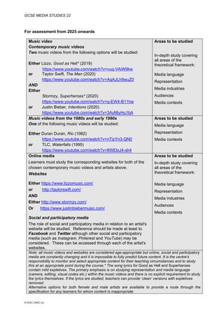 GCSE MEDIA STUDIES 22
© WJEC CBAC Ltd.
For assessment from 2025 onwards
Music video
Contemporary music videos
Two music videos from the following options will be studied:
Either Lizzo, Good as Hell* (2019)
https://www.youtube.com/watch?v=vuq-VAiW9kw
or Taylor Swift, The Man (2020)
https://www.youtube.com/watch?v=AqAJLh9wuZ0
AND
Either
Stormzy, Superheroes* (2020)
https://www.youtube.com/watch?v=q-EW4-B11hw
or Justin Bieber, Intentions (2020)
https://www.youtube.com/watch?v=3AyMjyHu1bA
Areas to be studied
In-depth study covering
all areas of the
theoretical framework:
Media language
Representation
Media industries
Audiences
Media contexts
Music videos from the 1980s and early 1990s
One of the following music videos will be studied:
Either Duran Duran, Rio (1982)
https://www.youtube.com/watch?v=nTizYn3-QN0
or TLC, Waterfalls (1995)
https://www.youtube.com/watch?v=8WEtxJ4-sh4
Areas to be studied
Media language
Representation
Media contexts
Online media
Learners must study the corresponding websites for both of the
chosen contemporary music videos and artists above.
Websites
Either https://www.lizzomusic.com/
or http://taylorswift.com/
AND
Either http://www.stormzy.com/
Or https://www.justinbiebermusic.com/
Social and participatory media
The role of social and participatory media in relation to an artist's
website will be studied. Reference should be made at least to
Facebook and Twitter although other social and participatory
media (such as Instagram, Pinterest and YouTube) may be
considered. These can be accessed through each of the artist's
websites.
Areas to be studied
In-depth study covering
all areas of the
theoretical framework:
Media language
Representation
Media industries
Audiences
Media contexts
Note: all music videos and websites are considered age-appropriate but online, social and participatory
media are constantly changing and it is impossible to fully predict future content. It is the centre's
responsibility to monitor and select appropriate content for their teaching circumstances and to study
this at an appropriate point during the course.* The song lyrics for Good as Hell and Superheroes
contain mild expletives. The primary emphasis is on studying representation and media language
(camera, editing, visual codes etc.) within the music videos and there is no explicit requirement to study
the lyrics themselves. If the lyrics are studied, teachers can provide ‘clean’ versions with expletives
removed.
Alternative options for both female and male artists are available to provide a route through the
specification for any learners for whom content is inappropriate.
 
