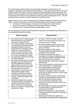 GCSE MEDIA STUDIES 23
© WJEC CBAC Ltd.
The contemporary media industries are increasingly dependent on each other for the
production, distribution and circulation of their products. This is particularly evident in the music
industry, where forms such as the music video have developed both as products popular with
audiences and as marketing. Learners will also be able to explore how the music industry uses
conventional online forms such as websites as well as social and participatory media. This will
enable learners to explore a range of industry and audience issues.
Websites, by their very nature, are dynamic and updated to respond to industry and audience
needs. Learners are required to study the following elements of their chosen websites:
• the design of the home page, including its use of images and topical material
• links to other content, including audio-visual material and music videos
• interactive links, including to social and participatory media.
For this component, learners must develop their knowledge and understanding of all aspects of
the theoretical framework as follows:
Media Language Representation
• the various forms of media language
used to create and communicate
meanings in media products
• how choice (selection, combination
and exclusion) of elements of media
language influences meaning in
media products, including to create
narratives, to portray aspects of
reality, to construct points of view,
and to represent the world in ways
that convey messages and values
• the relationship between technology
and media products
• the codes and conventions of media
language, how they develop and
become established as 'styles' or
genres (which are common across
different media products) and how
they may also vary over time
• intertextuality, including how inter-
relationships between media
products can influence meaning
• fundamental principles of semiotic
analysis, including denotation and
connotation
• theoretical perspectives on genre,
including principles of repetition and
variation; the dynamic nature of
genre; hybridity and intertextuality
• theories of narrative, including those
derived from Propp
• the ways in which the media re-present
(rather than simply present) the world, and
construct versions of reality
• the choices media producers make about
how to represent particular events, social
groups and ideas
• the ways aspects of reality may be
represented differently depending on the
purposes of the producers
• the different functions and uses of
stereotypes, including an understanding of
how stereotypes become established, how
they may vary over time, and how
stereotypes enable audiences to interpret
media quickly
• how and why particular social groups may be
under-represented or misrepresented
• how representations (including self-
representations) convey particular
viewpoints, messages, values and beliefs,
which may be reinforced across a wide range
of media products
• the social, cultural and political significance
of particular representations in terms of the
themes and issues that they address
• how representations reflect the social,
historical and cultural contexts in which they
were produced
• the factors affecting audience interpretations
of representations, including their own
experiences and beliefs
• theoretical perspectives on representation,
including processes of selection, construction
and mediation
• theoretical perspectives on gender and
representation, including feminist approaches
 