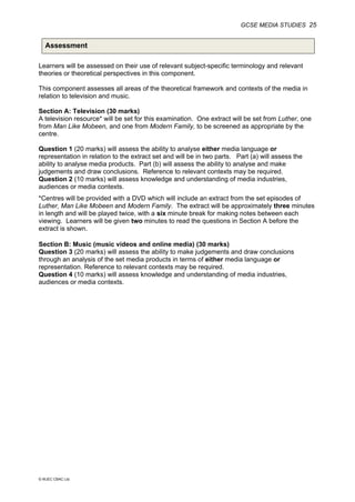 GCSE MEDIA STUDIES 25
© WJEC CBAC Ltd.
Assessment
Learners will be assessed on their use of relevant subject-specific terminology and relevant
theories or theoretical perspectives in this component.
This component assesses all areas of the theoretical framework and contexts of the media in
relation to television and music.
Section A: Television (30 marks)
A television resource* will be set for this examination. One extract will be set from Luther, one
from Man Like Mobeen, and one from Modern Family, to be screened as appropriate by the
centre.
Question 1 (20 marks) will assess the ability to analyse either media language or
representation in relation to the extract set and will be in two parts. Part (a) will assess the
ability to analyse media products. Part (b) will assess the ability to analyse and make
judgements and draw conclusions. Reference to relevant contexts may be required.
Question 2 (10 marks) will assess knowledge and understanding of media industries,
audiences or media contexts.
*Centres will be provided with a DVD which will include an extract from the set episodes of
Luther, Man Like Mobeen and Modern Family. The extract will be approximately three minutes
in length and will be played twice, with a six minute break for making notes between each
viewing. Learners will be given two minutes to read the questions in Section A before the
extract is shown.
Section B: Music (music videos and online media) (30 marks)
Question 3 (20 marks) will assess the ability to make judgements and draw conclusions
through an analysis of the set media products in terms of either media language or
representation. Reference to relevant contexts may be required.
Question 4 (10 marks) will assess knowledge and understanding of media industries,
audiences or media contexts.
 