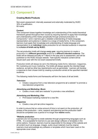 GCSE MEDIA STUDIES 26
© WJEC CBAC Ltd.
2.3 Component 3
Creating Media Products
Non-exam assessment: internally assessed and externally moderated by WJEC
30% of qualification
60 marks
Content
This component draws together knowledge and understanding of the media theoretical
framework gained throughout their course by requiring learners to apply their knowledge
and understanding of the media synoptically through practical production. In
Components 1 and 2, learners gain a detailed understanding of media language,
representation and audience in relation to a range of media forms. In this component,
learners must apply their knowledge and understanding of media language and
representation to an individual media production for an intended audience in response
to a choice of briefs set by WJEC.
The set production briefs will change every year, requiring learners to create a
production in a different genre/style and/or for a different intended audience. The
briefs will be released annually on 1 March in the year prior to assessment, and will be
published on the WJEC Eduqas website. Task-specific indicative content will be
issued each year with the non-exam assessment briefs.
Production briefs will always be set in the following media forms: television, magazines,
film marketing and music marketing. The briefs will always specify the intended target
audience, as well as other key requirements such as genre/style. Learners will develop
a response to their chosen brief by creating a production aimed at the specified intended
audience.
The following media forms and frameworks will form the basis of all set briefs:
Television
• Create a sequence from a new television programme or a website* to promote a
new television programme.
Advertising and Marketing: Music
• Create a music video or a website* to promote a new artist/band.
Advertising and Marketing: Film
• Print-based marketing material for a new film.
Magazines
• Create a new print or online magazine.
In order to ensure that an undue amount of time is not spent on the production, all
phases of the production – aims, research and planning and the production itself –
should be completed over a period of no longer than twelve weeks.
*Website production
Learners are not required to create websites through programming languages such as
HTML. It is acceptable for learners to use web design software or templates in the
online options. However, learners must be responsible for the design of the website and
all content (such as language, images, audio-visual material) must be original.
Learners must acknowledge any software or templates which have been used on the
appropriate cover sheet.
 