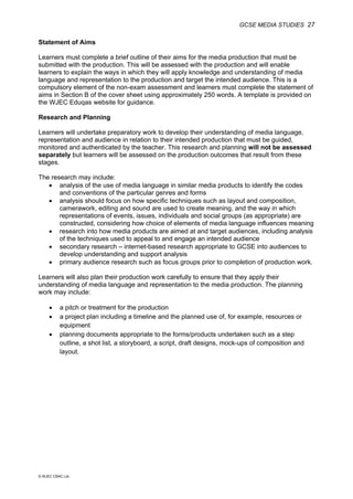 GCSE MEDIA STUDIES 27
© WJEC CBAC Ltd.
Statement of Aims
Learners must complete a brief outline of their aims for the media production that must be
submitted with the production. This will be assessed with the production and will enable
learners to explain the ways in which they will apply knowledge and understanding of media
language and representation to the production and target the intended audience. This is a
compulsory element of the non-exam assessment and learners must complete the statement of
aims in Section B of the cover sheet using approximately 250 words. A template is provided on
the WJEC Eduqas website for guidance.
Research and Planning
Learners will undertake preparatory work to develop their understanding of media language,
representation and audience in relation to their intended production that must be guided,
monitored and authenticated by the teacher. This research and planning will not be assessed
separately but learners will be assessed on the production outcomes that result from these
stages.
The research may include:
• analysis of the use of media language in similar media products to identify the codes
and conventions of the particular genres and forms
• analysis should focus on how specific techniques such as layout and composition,
camerawork, editing and sound are used to create meaning, and the way in which
representations of events, issues, individuals and social groups (as appropriate) are
constructed, considering how choice of elements of media language influences meaning
• research into how media products are aimed at and target audiences, including analysis
of the techniques used to appeal to and engage an intended audience
• secondary research – internet-based research appropriate to GCSE into audiences to
develop understanding and support analysis
• primary audience research such as focus groups prior to completion of production work.
Learners will also plan their production work carefully to ensure that they apply their
understanding of media language and representation to the media production. The planning
work may include:
• a pitch or treatment for the production
• a project plan including a timeline and the planned use of, for example, resources or
equipment
• planning documents appropriate to the forms/products undertaken such as a step
outline, a shot list, a storyboard, a script, draft designs, mock-ups of composition and
layout.
 
