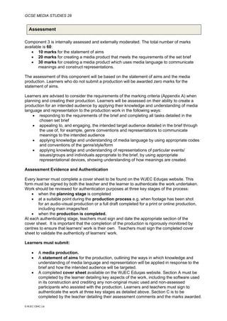 GCSE MEDIA STUDIES 28
© WJEC CBAC Ltd.
Assessment
Component 3 is internally assessed and externally moderated. The total number of marks
available is 60:
• 10 marks for the statement of aims
• 20 marks for creating a media product that meets the requirements of the set brief
• 30 marks for creating a media product which uses media language to communicate
meanings and construct representations.
The assessment of this component will be based on the statement of aims and the media
production. Learners who do not submit a production will be awarded zero marks for the
statement of aims.
Learners are advised to consider the requirements of the marking criteria (Appendix A) when
planning and creating their production. Learners will be assessed on their ability to create a
production for an intended audience by applying their knowledge and understanding of media
language and representation to the production work in the following ways:
• responding to the requirements of the brief and completing all tasks detailed in the
chosen set brief
• appealing to, and engaging, the intended target audience detailed in the brief through
the use of, for example, genre conventions and representations to communicate
meanings to the intended audience
• applying knowledge and understanding of media language by using appropriate codes
and conventions of the genre/style/form
• applying knowledge and understanding of representations of particular events/
issues/groups and individuals appropriate to the brief, by using appropriate
representational devices, showing understanding of how meanings are created.
Assessment Evidence and Authentication
Every learner must complete a cover sheet to be found on the WJEC Eduqas website. This
form must be signed by both the teacher and the learner to authenticate the work undertaken.
Work should be reviewed for authentication purposes at three key stages of the process:
• when the planning stage is completed
• at a suitable point during the production process e.g. when footage has been shot
for an audio-visual production or a full draft completed for a print or online production,
including main images/text
• when the production is completed.
At each authenticating stage, teachers must sign and date the appropriate section of the
cover sheet. It is important that the completion of the production is rigorously monitored by
centres to ensure that learners' work is their own. Teachers must sign the completed cover
sheet to validate the authenticity of learners' work.
Learners must submit:
• A media production.
• A statement of aims for the production, outlining the ways in which knowledge and
understanding of media language and representation will be applied in response to the
brief and how the intended audience will be targeted.
• A completed cover sheet available on the WJEC Eduqas website. Section A must be
completed by the learner detailing key aspects of the work, including the software used
in its construction and crediting any non-original music used and non-assessed
participants who assisted with the production. Learners and teachers must sign to
authenticate the work at three key stages as detailed above. Section C is to be
completed by the teacher detailing their assessment comments and the marks awarded.
 