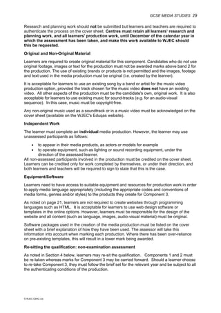 GCSE MEDIA STUDIES 29
© WJEC CBAC Ltd.
Research and planning work should not be submitted but learners and teachers are required to
authenticate the process on the cover sheet. Centres must retain all learners’ research and
planning work, and all learners' production work, until December of the calendar year in
which the assessment has been taken, and make this work available to WJEC should
this be requested.
Original and Non-Original Material
Learners are required to create original material for this component. Candidates who do not use
original footage, images or text for the production must not be awarded marks above band 2 for
the production. The use of existing brands or products is not permitted and the images, footage
and text used in the media production must be original (i.e. created by the learner).
It is acceptable for learners to use an existing song by a band or artist for the music video
production option, provided the track chosen for the music video does not have an existing
video. All other aspects of the production must be the candidate's own, original work. It is also
acceptable for learners to use existing music for sound-tracks (e.g. for an audio-visual
sequence). In this case, music must be copyright-free.
Any non-original music used as a soundtrack or in a music video must be acknowledged on the
cover sheet (available on the WJEC's Eduqas website).
Independent Work
The learner must complete an individual media production. However, the learner may use
unassessed participants as follows:
• to appear in their media products, as actors or models for example
• to operate equipment, such as lighting or sound recording equipment, under the
direction of the assessed learner.
All non-assessed participants involved in the production must be credited on the cover sheet.
Learners can be credited only for work completed by themselves, or under their direction, and
both learners and teachers will be required to sign to state that this is the case.
Equipment/Software
Learners need to have access to suitable equipment and resources for production work in order
to apply media language appropriately (including the appropriate codes and conventions of
media forms, genres and/or styles) to the products they create for Component 3.
As noted on page 21, learners are not required to create websites through programming
languages such as HTML. It is acceptable for learners to use web design software or
templates in the online options. However, learners must be responsible for the design of the
website and all content (such as language, images, audio-visual material) must be original.
Software packages used in the creation of the media production must be listed on the cover
sheet with a brief explanation of how they have been used. The assessor will take this
information into account when marking each production. Where there has been over-reliance
on pre-existing templates, this will result in a lower mark being awarded.
Re-sitting the qualification: non-examination assessment
As noted in Section 4 below, learners may re-sit the qualification. Components 1 and 2 must
be re-taken whereas marks for Component 3 may be carried forward. Should a learner choose
to re-take Component 3, they must follow the brief set for the relevant year and be subject to all
the authenticating conditions of the production.
 