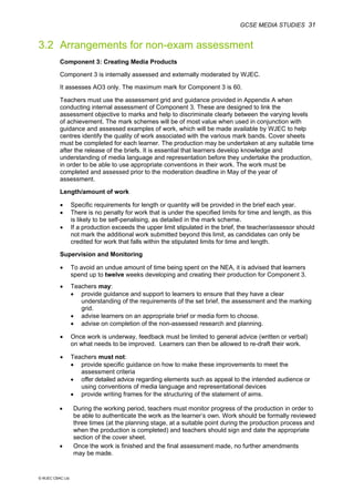 GCSE MEDIA STUDIES 31
© WJEC CBAC Ltd.
3.2 Arrangements for non-exam assessment
Component 3: Creating Media Products
Component 3 is internally assessed and externally moderated by WJEC.
It assesses AO3 only. The maximum mark for Component 3 is 60.
Teachers must use the assessment grid and guidance provided in Appendix A when
conducting internal assessment of Component 3. These are designed to link the
assessment objective to marks and help to discriminate clearly between the varying levels
of achievement. The mark schemes will be of most value when used in conjunction with
guidance and assessed examples of work, which will be made available by WJEC to help
centres identify the quality of work associated with the various mark bands. Cover sheets
must be completed for each learner. The production may be undertaken at any suitable time
after the release of the briefs. It is essential that learners develop knowledge and
understanding of media language and representation before they undertake the production,
in order to be able to use appropriate conventions in their work. The work must be
completed and assessed prior to the moderation deadline in May of the year of
assessment.
Length/amount of work
• Specific requirements for length or quantity will be provided in the brief each year.
• There is no penalty for work that is under the specified limits for time and length, as this
is likely to be self-penalising, as detailed in the mark scheme.
• If a production exceeds the upper limit stipulated in the brief, the teacher/assessor should
not mark the additional work submitted beyond this limit, as candidates can only be
credited for work that falls within the stipulated limits for time and length.
Supervision and Monitoring
• To avoid an undue amount of time being spent on the NEA, it is advised that learners
spend up to twelve weeks developing and creating their production for Component 3.
• Teachers may:
• provide guidance and support to learners to ensure that they have a clear
understanding of the requirements of the set brief, the assessment and the marking
grid.
• advise learners on an appropriate brief or media form to choose.
• advise on completion of the non-assessed research and planning.
• Once work is underway, feedback must be limited to general advice (written or verbal)
on what needs to be improved. Learners can then be allowed to re-draft their work.
• Teachers must not:
• provide specific guidance on how to make these improvements to meet the
assessment criteria
• offer detailed advice regarding elements such as appeal to the intended audience or
using conventions of media language and representational devices
• provide writing frames for the structuring of the statement of aims.
• During the working period, teachers must monitor progress of the production in order to
be able to authenticate the work as the learner’s own. Work should be formally reviewed
three times (at the planning stage, at a suitable point during the production process and
when the production is completed) and teachers should sign and date the appropriate
section of the cover sheet.
• Once the work is finished and the final assessment made, no further amendments
may be made.
 