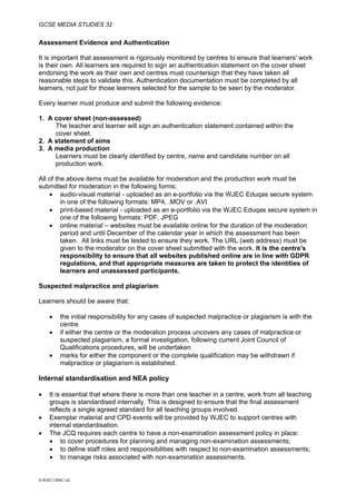 GCSE MEDIA STUDIES 32
© WJEC CBAC Ltd.
Assessment Evidence and Authentication
It is important that assessment is rigorously monitored by centres to ensure that learners' work
is their own. All learners are required to sign an authentication statement on the cover sheet
endorsing the work as their own and centres must countersign that they have taken all
reasonable steps to validate this. Authentication documentation must be completed by all
learners, not just for those learners selected for the sample to be seen by the moderator.
Every learner must produce and submit the following evidence:
1. A cover sheet (non-assessed)
The teacher and learner will sign an authentication statement contained within the
cover sheet.
2. A statement of aims
3. A media production
Learners must be clearly identified by centre, name and candidate number on all
production work.
All of the above items must be available for moderation and the production work must be
submitted for moderation in the following forms:
• audio-visual material - uploaded as an e-portfolio via the WJEC Eduqas secure system
in one of the following formats: MP4, .MOV or .AVI
• print-based material - uploaded as an e-portfolio via the WJEC Eduqas secure system in
one of the following formats: PDF, JPEG
• online material – websites must be available online for the duration of the moderation
period and until December of the calendar year in which the assessment has been
taken. All links must be tested to ensure they work. The URL (web address) must be
given to the moderator on the cover sheet submitted with the work. It is the centre's
responsibility to ensure that all websites published online are in line with GDPR
regulations, and that appropriate measures are taken to protect the identities of
learners and unassessed participants.
Suspected malpractice and plagiarism
Learners should be aware that:
• the initial responsibility for any cases of suspected malpractice or plagiarism is with the
centre
• if either the centre or the moderation process uncovers any cases of malpractice or
suspected plagiarism, a formal investigation, following current Joint Council of
Qualifications procedures, will be undertaken
• marks for either the component or the complete qualification may be withdrawn if
malpractice or plagiarism is established.
Internal standardisation and NEA policy
• It is essential that where there is more than one teacher in a centre, work from all teaching
groups is standardised internally. This is designed to ensure that the final assessment
reflects a single agreed standard for all teaching groups involved.
• Exemplar material and CPD events will be provided by WJEC to support centres with
internal standardisation.
• The JCQ requires each centre to have a non-examination assessment policy in place:
• to cover procedures for planning and managing non-examination assessments;
• to define staff roles and responsibilities with respect to non-examination assessments;
• to manage risks associated with non-examination assessments.
 