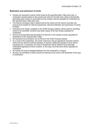 GCSE MEDIA STUDIES 33
© WJEC CBAC Ltd.
Moderation and submission of marks
• Centres are required to submit marks online by the specified date in May each year. A
moderation sample based on the overall rank order for the total entry will be automatically
generated when marks are submitted and the sample must be uploaded for moderation by
the specified date in May each year.
• The internal completion date is determined by the centre and the centre must take into
account time needed for internal assessment, internal moderation and submission of marks
to WJEC.
• Individual cover sheets, available on the WJEC Eduqas website, will be used for recording
marks to be submitted. Centres must retain copies of all mark sheets uploaded for
moderation.
• All work and associated documentation for learners in the sample must be uploaded for
moderation by the required date in May.
• All necessary documentation can be found on the WJEC Eduqas website.
• As a result of the moderation, the marks of learners may be adjusted to bring the centre's
marks into line with the national standard. If required, additional samples of work will be
requested and, if necessary, the work of all learners will be called for and externally
moderated regardless of entry numbers. In this case, all of the work will be uploaded for
moderation.
• All centres will receive detailed feedback from the moderation in August.
• All work not submitted to WJEC should be retained by the centre until December of the year
of certification.
 