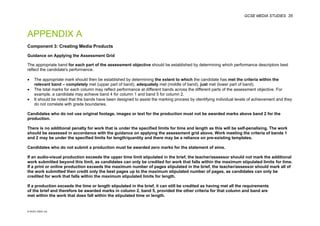 GCSE MEDIA STUDIES 35
© WJEC CBAC Ltd.
APPENDIX A
Component 3: Creating Media Products
Guidance on Applying the Assessment Grid
The appropriate band for each part of the assessment objective should be established by determining which performance descriptors best
reflect the candidate's performance.
• The appropriate mark should then be established by determining the extent to which the candidate has met the criteria within the
relevant band – completely met (upper part of band), adequately met (middle of band), just met (lower part of band).
• The total marks for each column may reflect performance at different bands across the different parts of the assessment objective. For
example, a candidate may achieve band 4 for column 1 and band 5 for column 2.
• It should be noted that the bands have been designed to assist the marking process by identifying individual levels of achievement and they
do not correlate with grade boundaries.
Candidates who do not use original footage, images or text for the production must not be awarded marks above band 2 for the
production.
There is no additional penalty for work that is under the specified limits for time and length as this will be self-penalising. The work
should be assessed in accordance with the guidance on applying the assessment grid above. Work meeting the criteria of bands 1
and 2 may be under the specified limits for length/quantity and there may be a reliance on pre-existing templates.
Candidates who do not submit a production must be awarded zero marks for the statement of aims.
If an audio-visual production exceeds the upper time limit stipulated in the brief, the teacher/assessor should not mark the additional
work submitted beyond this limit, as candidates can only be credited for work that falls within the maximum stipulated limits for time.
If a print or online production exceeds the maximum number of pages stipulated in the brief, the teacher/assessor should mark all of
the work submitted then credit only the best pages up to the maximum stipulated number of pages, as candidates can only be
credited for work that falls within the maximum stipulated limits for length.
If a production exceeds the time or length stipulated in the brief, it can still be credited as having met all the requirements
of the brief and therefore be awarded marks in column 2, band 5, provided the other criteria for that column and band are
met within the work that does fall within the stipulated time or length.
 