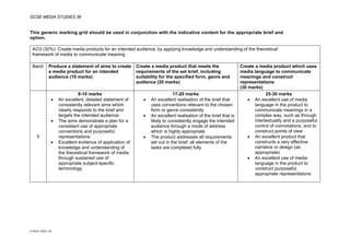 GCSE MEDIA STUDIES 36
© WJEC CBAC Ltd.
This generic marking grid should be used in conjunction with the indicative content for the appropriate brief and
option.
AO3 (30%): Create media products for an intended audience, by applying knowledge and understanding of the theoretical
framework of media to communicate meaning
Band Produce a statement of aims to create
a media product for an intended
audience (10 marks)
Create a media product that meets the
requirements of the set brief, including
suitability for the specified form, genre and
audience (20 marks)
Create a media product which uses
media language to communicate
meanings and construct
representations
(30 marks)
5
9-10 marks
• An excellent, detailed statement of
consistently relevant aims which
clearly responds to the brief and
targets the intended audience
• The aims demonstrate a plan for a
consistent use of appropriate
conventions and purposeful
representations
• Excellent evidence of application of
knowledge and understanding of
the theoretical framework of media
through sustained use of
appropriate subject-specific
terminology
17-20 marks
• An excellent realisation of the brief that
uses conventions relevant to the chosen
form or genre consistently
• An excellent realisation of the brief that is
likely to consistently engage the intended
audience through a mode of address
which is highly appropriate
• The product addresses all requirements
set out in the brief; all elements of the
tasks are completed fully
25-30 marks
• An excellent use of media
language in the product to
communicate meanings in a
complex way, such as through
intertextuality and a purposeful
control of connotations, and to
construct points of view
• An excellent product that
constructs a very effective
narrative or design (as
appropriate)
• An excellent use of media
language in the product to
construct purposeful,
appropriate representations
 