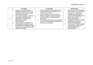 GCSE MEDIA STUDIES 37
© WJEC CBAC Ltd.
4
7-8 marks
• A good, reasonably detailed
statement of relevant aims which
responds to the brief and targets
the intended audience
• The aims demonstrate a plan for a
reasonably consistent use of
appropriate conventions and
generally purposeful
representations
• Good evidence of application of
knowledge and understanding of
the theoretical framework of media
through use of appropriate subject-
specific terminology
13-16 marks
• A good realisation of the brief that uses
conventions generally relevant to the
chosen form or genre
• A good realisation of the brief that is
likely to engage the intended audience
through a mode of address which is
appropriate
• The product addresses the requirements
set out in the brief; almost all elements of
the tasks are completed
19-24 marks
 A good use of media language
in the product to communicate
meanings in a reasonably
complex way, with a good
control of connotations, and to
imply points of view, not
always intentionally
 A good product that constructs
an effective narrative or
design (as appropriate)
 A good use of media language
in the product to construct
generally appropriate
representations
 