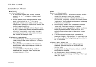 GCSE MEDIA STUDIES 40
© WJEC CBAC Ltd.
Indicative Content: Television
Audio-visual Online
Learners are likely to include:
• an appropriate concept – title, location, narrative
situation - for the TV crime genre and young adult
audience
• a range of shots (varied shot type, distance, length,
angle, movement etc.) for the TV crime genre
• appropriate and well-paced editing (continuity editing,
possible use of montage) to communicate meaning and
position/engage the audience
• an appropriate use of diegetic and non-diegetic sound
for the TV crime drama, including original dialogue and
selection of soundtrack to create tension or enigma
• a narrative exposition which follows a clear structure
with possible use of enigma codes
At Bands 4 and 5, learners may:
• use media language intertextually (referencing other
crime dramas or wider media products) or to construct
genre hybridity
• convey complex representations of the protagonist,
antagonist and others through the use of visual and
technical codes
• use representations which challenge or subvert
stereotypes (e.g. of gender, age or ethnicity) and
convey a clear point of view.
Learners are likely to include:
• an appropriate concept – title, location, narrative situation -
for the crime genre and young adult audience
• appropriate conventions of website design and layout
(backgrounds, typography, logos etc.) are used to create a
‘brand identity’ to promote the new programme and appeal
to the young adult audience
• media language which is used to establish a consistent
‘house style’ that is used throughout the website
• an appropriate use of language (tone, register, vocabulary)
for the programme’s website and for the young adult
audience, constructing a clear and appropriate mode of
address
• a use of appropriate original images to establish the
location/s, characters and narrative of the new programme
• the audio or audio-visual footage is appropriately linked to
the TV programme.
At Bands 4 and 5, learners may:
• convey complex representations of the protagonist,
antagonist and others through the use of visual and
technical codes
• incorporate well-developed interactive features which will
engage a young audience
• use representations which challenge or subvert
stereotypes (e.g. of gender, age or ethnicity) and convey a
clear point of view.
 