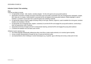 GCSE MEDIA STUDIES 42
© WJEC CBAC Ltd.
Indicative Content: Film marketing
Print
Learners are likely to include:
• an appropriate concept – title, location, narrative situation - for the crime genre and young adult audience
• appropriate conventions of design and layout of the DVD cover and poster (composition and use of backgrounds, typography, images,
text, colour etc.) to create a ‘brand identity’ to promote the film and appeal to the young adult audience. Media language is used to
establish a consistent ‘house style’ that is used throughout the marketing materials
• an appropriate range of original images (including variety of shot type, distance, angle etc.) used to establish the crime genre, narrative
situation and characters in the film
• an appropriate use of language (tone, register, vocabulary) to promote the film and engage the young adult audience, constructing a
clear and appropriate mode of address
• appropriate anchoring of images and text to communicate meaning, promote the film and engage the young adult audience
• a coherent link between front and back cover of DVD
At Bands 4 and 5, learners may:
• use media language intertextually (referencing other crime films or wider media products) or to construct genre hybridity
• convey complex representations through the use of visual and technical codes
• use representations which challenge or subvert stereotypes (e.g. of gender, age or ethnicity) and convey a clear point of view.
 