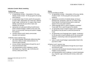 GCSE MEDIA STUDIES 43
© WJEC CBAC Ltd.
Indicative Content: Music marketing
Audio-visual Online
Learners are likely to include:
• an appropriate concept – interpretation of the song,
identity of artist or band - for the pop genre and young
adult audience
• an appropriate range of shots used for the pop genre
of music video. Appropriate use of shot type, distance,
length, angle, movement etc. to create a clear ‘brand
identity’ to promote the pop artist or band, and
establish the narrative
• appropriate and well-paced editing of performance
and/or narrative footage in relation to the music and
lyrics, to communicate meaning and position/ engage
the audience
• narrative sections which clearly communicate
disruption and resolution
At Bands 4 and 5, learners may:
• use media language intertextually (referencing other
pop music videos or wider media products) or to
construct genre hybridity
• convey complex representations through the use of
visual and technical codes
• use representations which challenge or subvert
stereotypes (e.g. of gender, age or ethnicity) and
convey a clear point of view.
Learners are likely to include:
• an appropriate concept – interpretation of the song, identity
of artist or band - for the pop genre and young adult
audience
• appropriate conventions of website design and layout
(backgrounds, typography, logos etc.) to create a clear
‘brand identity’ to promote the pop band or artist and
appeal to the young adult audience
• media language which is used to establish a consistent
‘house style’ that is used throughout the website
• an appropriate range of original images used to establish
the identity of the pop band or artist and promote the
music
• an appropriate use of language (tone, register, vocabulary)
for the pop artist or band’s website and for the young adult
audience, constructing a clear and appropriate mode of
address
• audio or audio-visual footage is appropriately linked to the
pop band or artist
At Bands 4 and 5, learners may:
• convey complex representations through the use of visual
and technical codes
• incorporate well-developed interactive features which will
engage a young audience
• use representations which challenge or subvert stereotypes
(e.g. of gender, age or ethnicity) and convey a clear point
of view.
eduqas gcse media studies spec from 2017/LG
07.03.2022
 