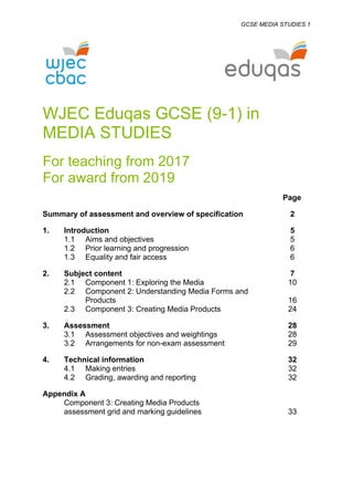 GCSE MEDIA STUDIES 1
WJEC Eduqas GCSE (9-1) in
MEDIA STUDIES
For teaching from 2017
For award from 2019
Page
Summary of assessment and overview of specification 2
1. Introduction 5
1.1 Aims and objectives 5
1.2 Prior learning and progression 6
1.3 Equality and fair access 6
2. Subject content 7
2.1 Component 1: Exploring the Media 10
2.2 Component 2: Understanding Media Forms and
Products 16
2.3 Component 3: Creating Media Products 24
3. Assessment 28
3.1 Assessment objectives and weightings 28
3.2 Arrangements for non-exam assessment 29
4. Technical information 32
4.1 Making entries 32
4.2 Grading, awarding and reporting 32
Appendix A
Component 3: Creating Media Products
assessment grid and marking guidelines 33
 
