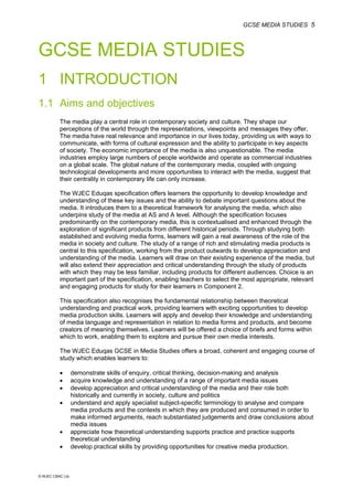 GCSE MEDIA STUDIES 5
© WJEC CBAC Ltd.
GCSE MEDIA STUDIES
1 INTRODUCTION
1.1 Aims and objectives
The media play a central role in contemporary society and culture. They shape our
perceptions of the world through the representations, viewpoints and messages they offer.
The media have real relevance and importance in our lives today, providing us with ways to
communicate, with forms of cultural expression and the ability to participate in key aspects
of society. The economic importance of the media is also unquestionable. The media
industries employ large numbers of people worldwide and operate as commercial industries
on a global scale. The global nature of the contemporary media, coupled with ongoing
technological developments and more opportunities to interact with the media, suggest that
their centrality in contemporary life can only increase.
The WJEC Eduqas specification offers learners the opportunity to develop knowledge and
understanding of these key issues and the ability to debate important questions about the
media. It introduces them to a theoretical framework for analysing the media, which also
underpins study of the media at AS and A level. Although the specification focuses
predominantly on the contemporary media, this is contextualised and enhanced through the
exploration of significant products from different historical periods. Through studying both
established and evolving media forms, learners will gain a real awareness of the role of the
media in society and culture. The study of a range of rich and stimulating media products is
central to this specification, working from the product outwards to develop appreciation and
understanding of the media. Learners will draw on their existing experience of the media, but
will also extend their appreciation and critical understanding through the study of products
with which they may be less familiar, including products for different audiences. Choice is an
important part of the specification, enabling teachers to select the most appropriate, relevant
and engaging products for study for their learners in Component 2.
This specification also recognises the fundamental relationship between theoretical
understanding and practical work, providing learners with exciting opportunities to develop
media production skills. Learners will apply and develop their knowledge and understanding
of media language and representation in relation to media forms and products, and become
creators of meaning themselves. Learners will be offered a choice of briefs and forms within
which to work, enabling them to explore and pursue their own media interests.
The WJEC Eduqas GCSE in Media Studies offers a broad, coherent and engaging course of
study which enables learners to:
• demonstrate skills of enquiry, critical thinking, decision-making and analysis
• acquire knowledge and understanding of a range of important media issues
• develop appreciation and critical understanding of the media and their role both
historically and currently in society, culture and politics
• understand and apply specialist subject-specific terminology to analyse and compare
media products and the contexts in which they are produced and consumed in order to
make informed arguments, reach substantiated judgements and draw conclusions about
media issues
• appreciate how theoretical understanding supports practice and practice supports
theoretical understanding
• develop practical skills by providing opportunities for creative media production.
 
