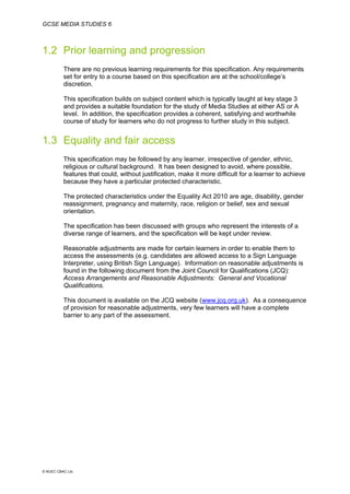 GCSE MEDIA STUDIES 6
© WJEC CBAC Ltd.
1.2 Prior learning and progression
There are no previous learning requirements for this specification. Any requirements
set for entry to a course based on this specification are at the school/college’s
discretion.
This specification builds on subject content which is typically taught at key stage 3
and provides a suitable foundation for the study of Media Studies at either AS or A
level. In addition, the specification provides a coherent, satisfying and worthwhile
course of study for learners who do not progress to further study in this subject.
1.3 Equality and fair access
This specification may be followed by any learner, irrespective of gender, ethnic,
religious or cultural background. It has been designed to avoid, where possible,
features that could, without justification, make it more difficult for a learner to achieve
because they have a particular protected characteristic.
The protected characteristics under the Equality Act 2010 are age, disability, gender
reassignment, pregnancy and maternity, race, religion or belief, sex and sexual
orientation.
The specification has been discussed with groups who represent the interests of a
diverse range of learners, and the specification will be kept under review.
Reasonable adjustments are made for certain learners in order to enable them to
access the assessments (e.g. candidates are allowed access to a Sign Language
Interpreter, using British Sign Language). Information on reasonable adjustments is
found in the following document from the Joint Council for Qualifications (JCQ):
Access Arrangements and Reasonable Adjustments: General and Vocational
Qualifications.
This document is available on the JCQ website (www.jcq.org.uk). As a consequence
of provision for reasonable adjustments, very few learners will have a complete
barrier to any part of the assessment.
 