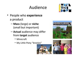 Audience
• People who experience
a product
– Mass (large) or niche
(small but important)
– Actual audience may differ
from target audience
• Minecraft
• My Little Pony “bronies”
 