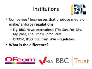 Institutions
• Companies/ businesses that produce media or
make/ enforce regulations
– E.g. BBC, News International (The Sun, Fox, Sky,
MySpace, The Times) - producers
– OFCOM, IPSO, BBC Trust, ASA – regulators
• What is the difference?
 