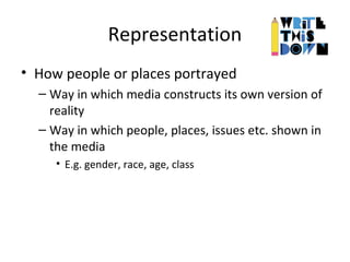 Representation
• How people or places portrayed
– Way in which media constructs its own version of
reality
– Way in which people, places, issues etc. shown in
the media
• E.g. gender, race, age, class
 
