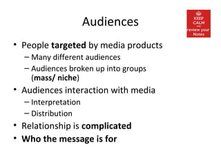 Audiences
• People targeted by media products
– Many different audiences
– Audiences broken up into groups
(mass/ niche)
• Audiences interaction with media
– Interpretation
– Distribution
• Relationship is complicated
• Who the message is for
 