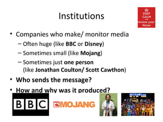 Institutions
• Companies who make/ monitor media
– Often huge (like BBC or Disney)
– Sometimes small (like Mojang)
– Sometimes just one person
(like Jonathan Coulton/ Scott Cawthon)
• Who sends the message?
• How and why was it produced?
 