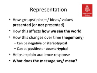 Representation
• How groups/ places/ ideas/ values
presented (or not presented)
• How this affects how we see the world
• How this changes over time (hegemony)
– Can be negative or stereotypical
– Can be positive or countertypical
• Helps explain audience response
• What does the message say/ mean?
 