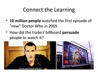 Connect the Learning
• 10 million people watched the first episode of
“new” Doctor Who in 2005
• How did the trailer/ billboard persuade
people to watch it?
 