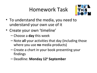 Homework Task
• To understand the media, you need to
understand your own use of it
• Create your own ‘timeline’
– Choose a day this week
– Note all your activities that day (including those
where you use no media products)
– Create a chart in your book presenting your
findings
– Deadline: Monday 12th
September
 