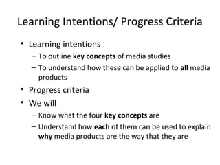 Learning Intentions/ Progress Criteria
• Learning intentions
– To outline key concepts of media studies
– To understand how these can be applied to all media
products
• Progress criteria
• We will
– Know what the four key concepts are
– Understand how each of them can be used to explain
why media products are the way that they are
 
